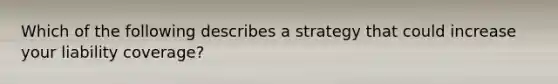 Which of the following describes a strategy that could increase your liability coverage?