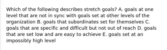 Which of the following describes stretch goals? A. goals at one level that are not in sync with goals set at other levels of the organization B. goals that subordinates set for themselves C. goals that are specific and difficult but not out of reach D. goals that are set low and are easy to achieve E. goals set at an impossibly high level