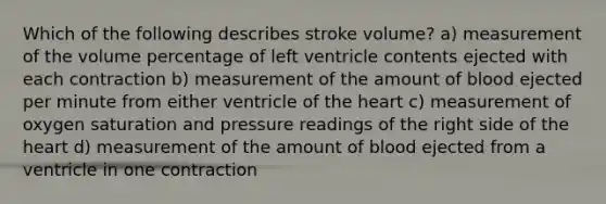 Which of the following describes stroke volume? a) measurement of the volume percentage of left ventricle contents ejected with each contraction b) measurement of the amount of blood ejected per minute from either ventricle of the heart c) measurement of oxygen saturation and pressure readings of the right side of the heart d) measurement of the amount of blood ejected from a ventricle in one contraction