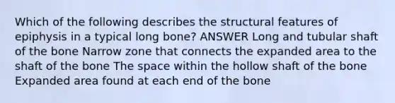 Which of the following describes the structural features of epiphysis in a typical long bone? ANSWER Long and tubular shaft of the bone Narrow zone that connects the expanded area to the shaft of the bone The space within the hollow shaft of the bone Expanded area found at each end of the bone