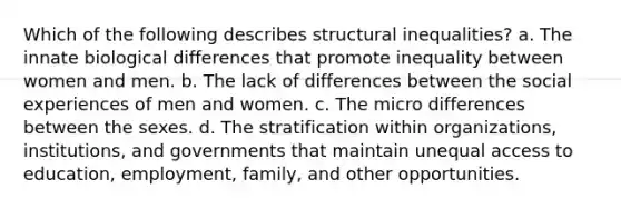 Which of the following describes structural inequalities? a. The innate biological differences that promote inequality between women and men. b. The lack of differences between the social experiences of men and women. c. The micro differences between the sexes. d. The stratification within organizations, institutions, and governments that maintain unequal access to education, employment, family, and other opportunities.