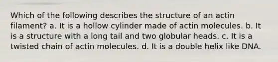 Which of the following describes the structure of an actin filament? a. It is a hollow cylinder made of actin molecules. b. It is a structure with a long tail and two globular heads. c. It is a twisted chain of actin molecules. d. It is a double helix like DNA.