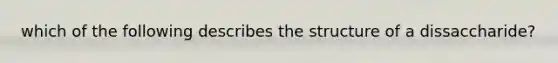 which of the following describes the structure of a dissaccharide?