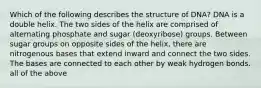 Which of the following describes the structure of DNA? DNA is a double helix. The two sides of the helix are comprised of alternating phosphate and sugar (deoxyribose) groups. Between sugar groups on opposite sides of the helix, there are nitrogenous bases that extend inward and connect the two sides. The bases are connected to each other by weak hydrogen bonds. all of the above