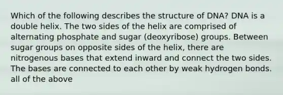 Which of the following describes the structure of DNA? DNA is a double helix. The two sides of the helix are comprised of alternating phosphate and sugar (deoxyribose) groups. Between sugar groups on opposite sides of the helix, there are nitrogenous bases that extend inward and connect the two sides. The bases are connected to each other by weak hydrogen bonds. all of the above