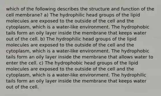 which of the following describes the structure and function of the cell membrane? a) The hydrophilic head groups of the lipid molecules are exposed to the outside of the cell and the cytoplasm, which is a water-like environment. The hydrophobic tails form an oily layer inside the membrane that keeps water out of the cell. b) The hydrophilic head groups of the lipid molecules are exposed to the outside of the cell and the cytoplasm, which is a water-like environment. The hydrophobic tails form an oily layer inside the membrane that allows water to enter the cell. c) The hydrophobic head groups of the lipid molecules are exposed to the outside of the cell and the cytoplasm, which is a water-like environment. The hydrophilic tails form an oily layer inside the membrane that keeps water out of the cell.