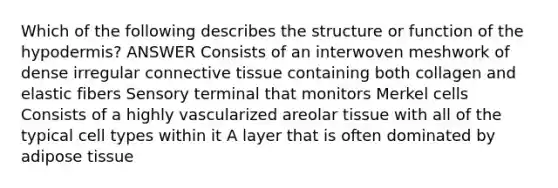 Which of the following describes the structure or function of the hypodermis? ANSWER Consists of an interwoven meshwork of dense irregular connective tissue containing both collagen and elastic fibers Sensory terminal that monitors Merkel cells Consists of a highly vascularized areolar tissue with all of the typical cell types within it A layer that is often dominated by adipose tissue