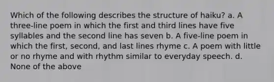 Which of the following describes the structure of haiku? a. A three-line poem in which the first and third lines have five syllables and the second line has seven b. A five-line poem in which the first, second, and last lines rhyme c. A poem with little or no rhyme and with rhythm similar to everyday speech. d. None of the above