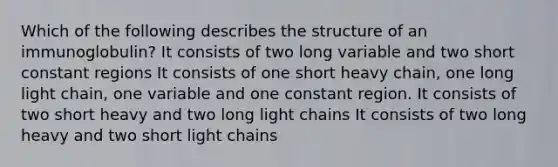 Which of the following describes the structure of an immunoglobulin? It consists of two long variable and two short constant regions It consists of one short heavy chain, one long light chain, one variable and one constant region. It consists of two short heavy and two long light chains It consists of two long heavy and two short light chains