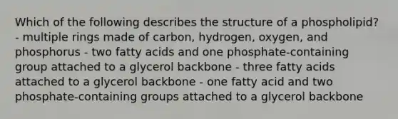 Which of the following describes the structure of a phospholipid? - multiple rings made of carbon, hydrogen, oxygen, and phosphorus - two fatty acids and one phosphate-containing group attached to a glycerol backbone - three fatty acids attached to a glycerol backbone - one fatty acid and two phosphate-containing groups attached to a glycerol backbone