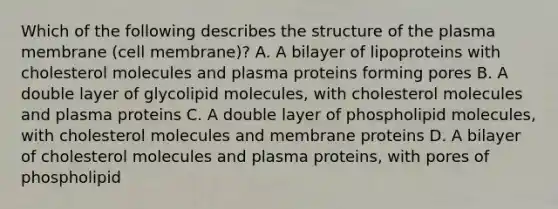 Which of the following describes the structure of the plasma membrane (cell membrane)? A. A bilayer of lipoproteins with cholesterol molecules and plasma proteins forming pores B. A double layer of glycolipid molecules, with cholesterol molecules and plasma proteins C. A double layer of phospholipid molecules, with cholesterol molecules and membrane proteins D. A bilayer of cholesterol molecules and plasma proteins, with pores of phospholipid