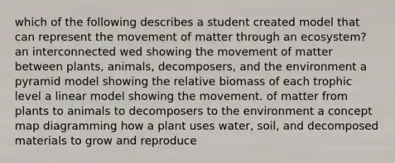 which of the following describes a student created model that can represent the movement of matter through an ecosystem? an interconnected wed showing the movement of matter between plants, animals, decomposers, and the environment a pyramid model showing the relative biomass of each trophic level a linear model showing the movement. of matter from plants to animals to decomposers to the environment a concept map diagramming how a plant uses water, soil, and decomposed materials to grow and reproduce