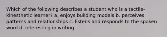 Which of the following describes a student who is a tactile-kinesthetic learner? a, enjoys building models b. perceives patterns and relationships c. listens and responds to the spoken word d. interesting in writing