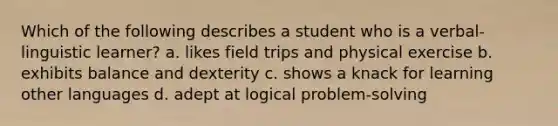 Which of the following describes a student who is a verbal-linguistic learner? a. likes field trips and physical exercise b. exhibits balance and dexterity c. shows a knack for learning other languages d. adept at logical problem-solving