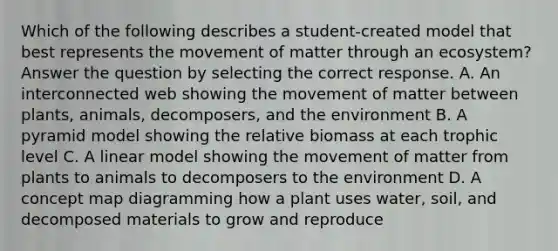 Which of the following describes a student-created model that best represents the movement of matter through an ecosystem? Answer the question by selecting the correct response. A. An interconnected web showing the movement of matter between plants, animals, decomposers, and the environment B. A pyramid model showing the relative biomass at each trophic level C. A linear model showing the movement of matter from plants to animals to decomposers to the environment D. A concept map diagramming how a plant uses water, soil, and decomposed materials to grow and reproduce