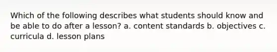 Which of the following describes what students should know and be able to do after a lesson? a. content standards b. objectives c. curricula d. lesson plans