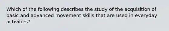 Which of the following describes the study of the acquisition of basic and advanced movement skills that are used in everyday activities?