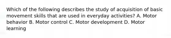 Which of the following describes the study of acquisition of basic movement skills that are used in everyday activities? A. Motor behavior B. Motor control C. Motor development D. Motor learning