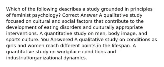 Which of the following describes a study grounded in principles of feminist psychology? Correct Answer A qualitative study focused on cultural and social factors that contribute to the development of eating disorders and culturally appropriate interventions. A quantitative study on men, body image, and sports culture. You Answered A qualitative study on conditions as girls and women reach different points in the lifespan. A quantitative study on workplace conditions and industrial/organizational dynamics.