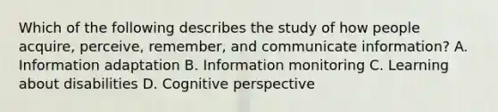 Which of the following describes the study of how people acquire, perceive, remember, and communicate information? A. Information adaptation B. Information monitoring C. Learning about disabilities D. Cognitive perspective