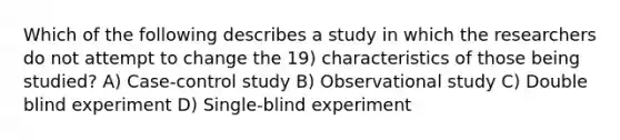 Which of the following describes a study in which the researchers do not attempt to change the 19) characteristics of those being studied? A) Case-control study B) Observational study C) Double blind experiment D) Single-blind experiment