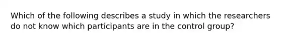 Which of the following describes a study in which the researchers do not know which participants are in the control group?