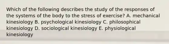 Which of the following describes the study of the responses of the systems of the body to the stress of exercise? A. mechanical kinesiology B. psychological kinesiology C. philosophical kinesiology D. sociological kinesiology E. physiological kinesiology