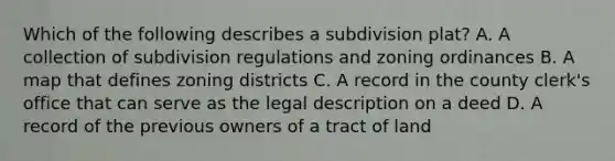 Which of the following describes a subdivision plat? A. A collection of subdivision regulations and zoning ordinances B. A map that defines zoning districts C. A record in the county clerk's office that can serve as the legal description on a deed D. A record of the previous owners of a tract of land