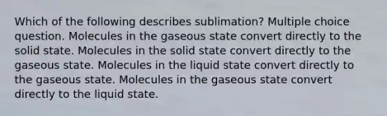 Which of the following describes sublimation? Multiple choice question. Molecules in the gaseous state convert directly to the solid state. Molecules in the solid state convert directly to the gaseous state. Molecules in the liquid state convert directly to the gaseous state. Molecules in the gaseous state convert directly to the liquid state.