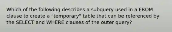 Which of the following describes a subquery used in a FROM clause to create a "temporary" table that can be referenced by the SELECT and WHERE clauses of the outer query?