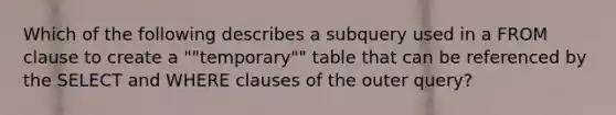 Which of the following describes a subquery used in a FROM clause to create a ""temporary"" table that can be referenced by the SELECT and WHERE clauses of the outer query?