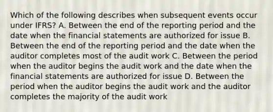 Which of the following describes when subsequent events occur under IFRS? A. Between the end of the reporting period and the date when the <a href='https://www.questionai.com/knowledge/kFBJaQCz4b-financial-statements' class='anchor-knowledge'>financial statements</a> are authorized for issue B. Between the end of the reporting period and the date when the auditor completes most of the audit work C. Between the period when the auditor begins the audit work and the date when the financial statements are authorized for issue D. Between the period when the auditor begins the audit work and the auditor completes the majority of the audit work