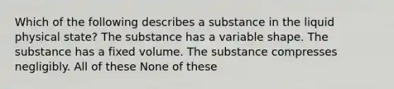 Which of the following describes a substance in the liquid physical state? The substance has a variable shape. The substance has a fixed volume. The substance compresses negligibly. All of these None of these