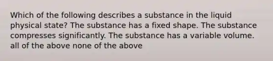 Which of the following describes a substance in the liquid physical state? The substance has a fixed shape. The substance compresses significantly. The substance has a variable volume. all of the above none of the above