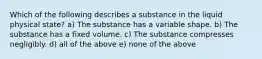 Which of the following describes a substance in the liquid physical state? a) The substance has a variable shape. b) The substance has a fixed volume. c) The substance compresses negligibly. d) all of the above e) none of the above