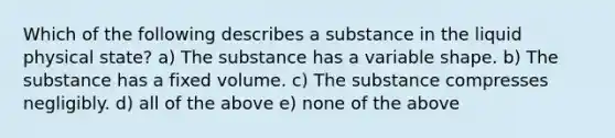 Which of the following describes a substance in the liquid physical state? a) The substance has a variable shape. b) The substance has a fixed volume. c) The substance compresses negligibly. d) all of the above e) none of the above