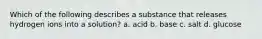 Which of the following describes a substance that releases hydrogen ions into a solution? a. acid b. base c. salt d. glucose