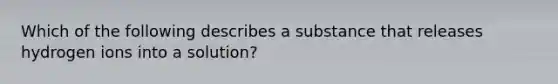 Which of the following describes a substance that releases hydrogen ions into a solution?