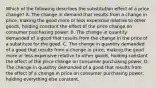 Which of the following describes the substitution effect of a price​ change? A. The change in demand that results from a change in​ price, making the good more or less expensive relative to other​ goods, holding constant the effect of the price change on consumer purchasing power. B. The change in quantity demanded of a good that results from the change in the price of a substitute for the good. C. The change in quantity demanded of a good that results from a change in​ price, making the good more or less expensive relative to other​ goods, holding constant the effect of the price change on consumer purchasing power. D. The change in quantity demanded of a good that results from the effect of a change in price on consumer purchasing​ power, holding everything else constant.