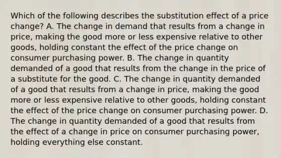 Which of the following describes the substitution effect of a price​ change? A. The change in demand that results from a change in​ price, making the good more or less expensive relative to other​ goods, holding constant the effect of the price change on consumer purchasing power. B. The change in quantity demanded of a good that results from the change in the price of a substitute for the good. C. The change in quantity demanded of a good that results from a change in​ price, making the good more or less expensive relative to other​ goods, holding constant the effect of the price change on consumer purchasing power. D. The change in quantity demanded of a good that results from the effect of a change in price on consumer purchasing​ power, holding everything else constant.