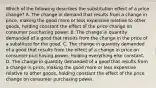 Which of the following describes the substitution effect of a price​ change? A. The change in demand that results from a change in​ price, making the good more or less expensive relative to other​ goods, holding constant the effect of the price change on consumer purchasing power. B. The change in quantity demanded of a good that results from the change in the price of a substitute for the good. C. The change in quantity demanded of a good that results from the effect of a change in price on consumer purchasing​ power, holding everything else constant. D. The change in quantity demanded of a good that results from a change in​ price, making the good more or less expensive relative to other​ goods, holding constant the effect of the price change on consumer purchasing power.