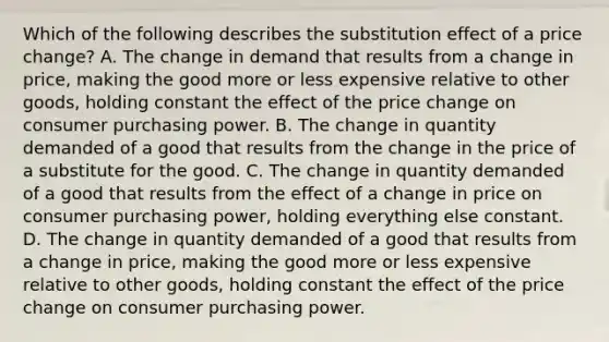 Which of the following describes the substitution effect of a price​ change? A. The change in demand that results from a change in​ price, making the good more or less expensive relative to other​ goods, holding constant the effect of the price change on consumer purchasing power. B. The change in quantity demanded of a good that results from the change in the price of a substitute for the good. C. The change in quantity demanded of a good that results from the effect of a change in price on consumer purchasing​ power, holding everything else constant. D. The change in quantity demanded of a good that results from a change in​ price, making the good more or less expensive relative to other​ goods, holding constant the effect of the price change on consumer purchasing power.