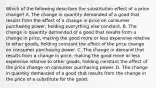 Which of the following describes the substitution effect of a price​ change? A. The change in quantity demanded of a good that results from the effect of a change in price on consumer purchasing​ power, holding everything else constant. B. The change in quantity demanded of a good that results from a change in​ price, making the good more or less expensive relative to other​ goods, holding constant the effect of the price change on consumer purchasing power. C. The change in demand that results from a change in​ price, making the good more or less expensive relative to other​ goods, holding constant the effect of the price change on consumer purchasing power. D. The change in quantity demanded of a good that results from the change in the price of a substitute for the good.