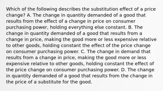 Which of the following describes the substitution effect of a price​ change? A. The change in quantity demanded of a good that results from the effect of a change in price on consumer purchasing​ power, holding everything else constant. B. The change in quantity demanded of a good that results from a change in​ price, making the good more or less expensive relative to other​ goods, holding constant the effect of the price change on consumer purchasing power. C. The change in demand that results from a change in​ price, making the good more or less expensive relative to other​ goods, holding constant the effect of the price change on consumer purchasing power. D. The change in quantity demanded of a good that results from the change in the price of a substitute for the good.