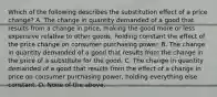 Which of the following describes the substitution effect of a price change? A. The change in quantity demanded of a good that results from a change in price, making the good more or less expensive relative to other goods, holding constant the effect of the price change on consumer purchasing power. B. The change in quantity demanded of a good that results from the change in the price of a substitute for the good. C. The change in quantity demanded of a good that results from the effect of a change in price on consumer purchasing power, holding everything else constant. D. None of the above.