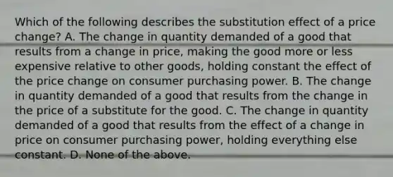 Which of the following describes the substitution effect of a price change? A. The change in quantity demanded of a good that results from a change in price, making the good more or less expensive relative to other goods, holding constant the effect of the price change on consumer purchasing power. B. The change in quantity demanded of a good that results from the change in the price of a substitute for the good. C. The change in quantity demanded of a good that results from the effect of a change in price on consumer purchasing power, holding everything else constant. D. None of the above.