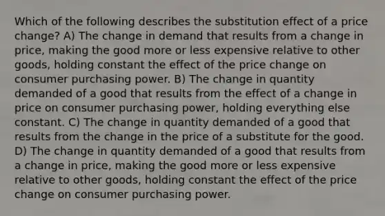 Which of the following describes the substitution effect of a price change? A) The change in demand that results from a change in price, making the good more or less expensive relative to other goods, holding constant the effect of the price change on consumer purchasing power. B) The change in quantity demanded of a good that results from the effect of a change in price on consumer purchasing power, holding everything else constant. C) The change in quantity demanded of a good that results from the change in the price of a substitute for the good. D) The change in quantity demanded of a good that results from a change in price, making the good more or less expensive relative to other goods, holding constant the effect of the price change on consumer purchasing power.