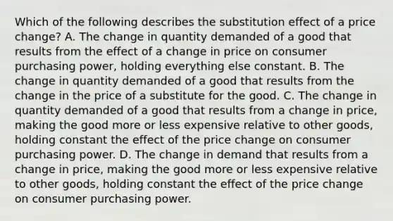 Which of the following describes the substitution effect of a price change? A. The change in quantity demanded of a good that results from the effect of a change in price on consumer purchasing power, holding everything else constant. B. The change in quantity demanded of a good that results from the change in the price of a substitute for the good. C. The change in quantity demanded of a good that results from a change in price, making the good more or less expensive relative to other goods, holding constant the effect of the price change on consumer purchasing power. D. The change in demand that results from a change in price, making the good more or less expensive relative to other goods, holding constant the effect of the price change on consumer purchasing power.