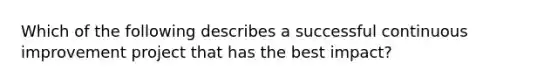 Which of the following describes a successful continuous improvement project that has the best impact?