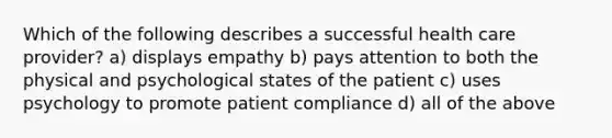 Which of the following describes a successful health care provider? a) displays empathy b) pays attention to both the physical and psychological states of the patient c) uses psychology to promote patient compliance d) all of the above